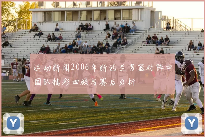 运动新闻2006年新西兰男篮对阵中国队精彩回顾与赛后分析