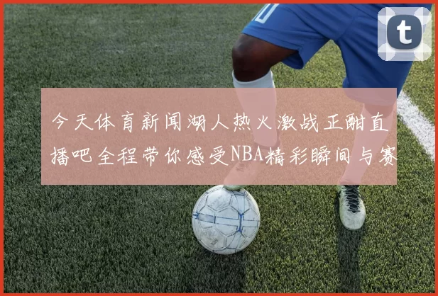 今天体育新闻湖人热火激战正酣直播吧全程带你感受NBA精彩瞬间与赛场氛围