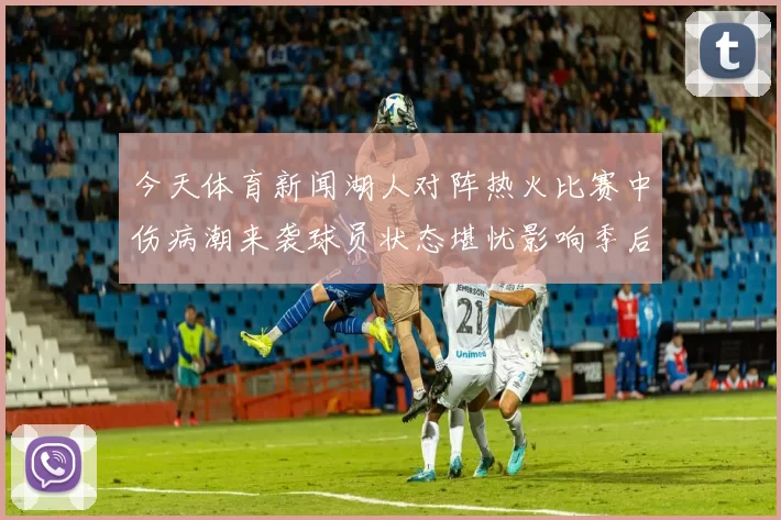 今天体育新闻湖人对阵热火比赛中伤病潮来袭球员状态堪忧影响季后赛前景