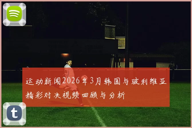 运动新闻2026年3月韩国与玻利维亚精彩对决视频回顾与分析