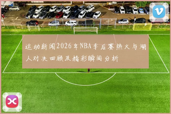 运动新闻2026年NBA季后赛热火与湖人对决回顾及精彩瞬间分析