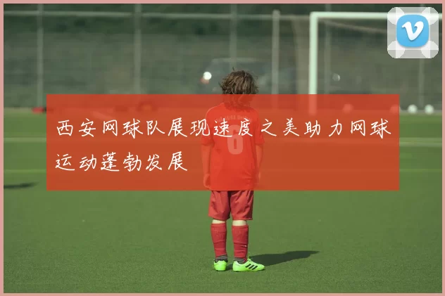 西安网球队展现速度之美助力网球运动蓬勃发展
