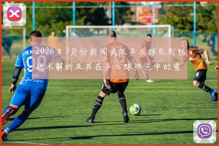 2026年3月份新闻武汉乒乓球队盯防战术解析及其在乒乓球热点中的重要性探讨