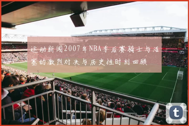运动新闻2007年NBA季后赛骑士与活塞的激烈对决与历史性时刻回顾