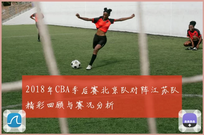 2018年CBA季后赛北京队对阵江苏队精彩回顾与赛况分析